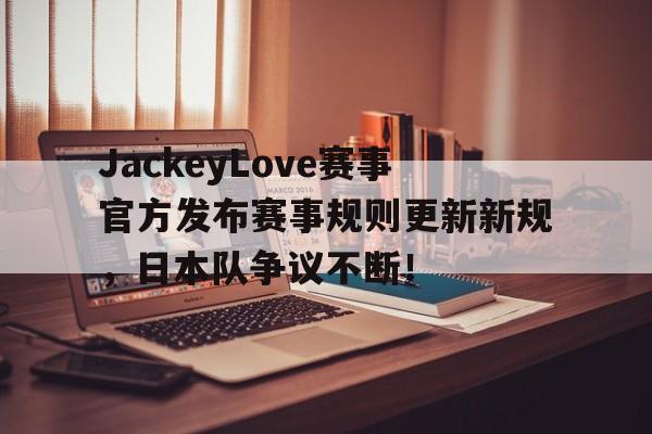九游-JackeyLove赛事官方发布赛事规则更新新规，日本队争议不断！的简单介绍